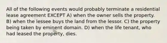 All of the following events would probably terminate a residential lease agreement EXCEPT A) when the owner sells the property. B) when the lessee buys the land from the lessor. C) the property being taken by eminent domain. D) when the life tenant, who had leased the property, dies.