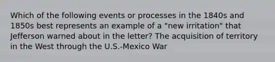 Which of the following events or processes in the 1840s and 1850s best represents an example of a "new irritation" that Jefferson warned about in the letter? The acquisition of territory in the West through the U.S.-Mexico War