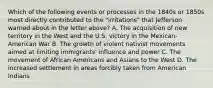 Which of the following events or processes in the 1840s or 1850s most directly contributed to the "irritations" that Jefferson warned about in the letter above? A. The acquisition of new territory in the West and the U.S. victory in the Mexican-American War B. The growth of violent nativist movements aimed at limiting immigrants' influence and power C. The movement of African Americans and Asians to the West D. The increased settlement in areas forcibly taken from American Indians