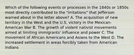 Which of the following events or processes in the 1840s or 1850s most directly contributed to the "irritations" that Jefferson warned about in the letter above? A. The acquisition of new territory in the West and the U.S. victory in the Mexican-American War B. The growth of violent nativist movements aimed at limiting immigrants' influence and power C. The movement of African Americans and Asians to the West D. The increased settlement in areas forcibly taken from American Indians