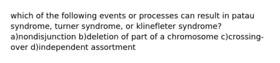 which of the following events or processes can result in patau syndrome, turner syndrome, or klinefleter syndrome? a)nondisjunction b)deletion of part of a chromosome c)crossing-over d)independent assortment