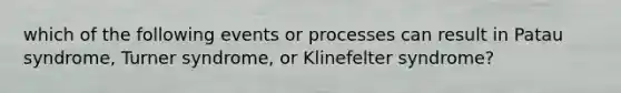 which of the following events or processes can result in Patau syndrome, Turner syndrome, or Klinefelter syndrome?