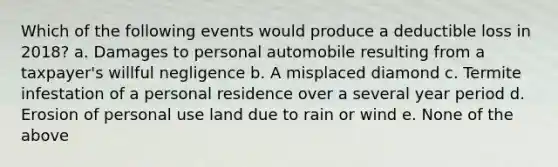 Which of the following events would produce a deductible loss in 2018? a. Damages to personal automobile resulting from a taxpayer's willful negligence b. A misplaced diamond c. Termite infestation of a personal residence over a several year period d. Erosion of personal use land due to rain or wind e. None of the above