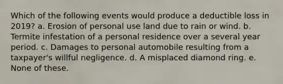 Which of the following events would produce a deductible loss in 2019? a. Erosion of personal use land due to rain or wind. b. Termite infestation of a personal residence over a several year period. c. Damages to personal automobile resulting from a taxpayer's willful negligence. d. A misplaced diamond ring. e. None of these.