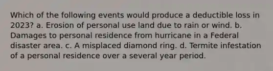 Which of the following events would produce a deductible loss in 2023? a. Erosion of personal use land due to rain or wind. b. Damages to personal residence from hurricane in a Federal disaster area. c. A misplaced diamond ring. d. Termite infestation of a personal residence over a several year period.