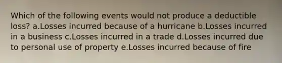 Which of the following events would not produce a deductible loss? a.Losses incurred because of a hurricane b.Losses incurred in a business c.Losses incurred in a trade d.Losses incurred due to personal use of property e.Losses incurred because of fire