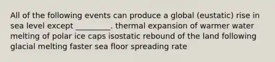 All of the following events can produce a global (eustatic) rise in sea level except _________. thermal expansion of warmer water melting of polar ice caps isostatic rebound of the land following glacial melting faster sea floor spreading rate