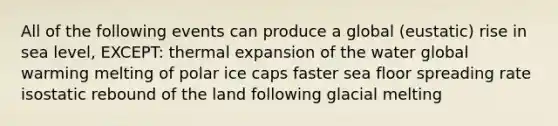 All of the following events can produce a global (eustatic) rise in sea level, EXCEPT: thermal expansion of the water global warming melting of polar ice caps faster sea floor spreading rate isostatic rebound of the land following glacial melting