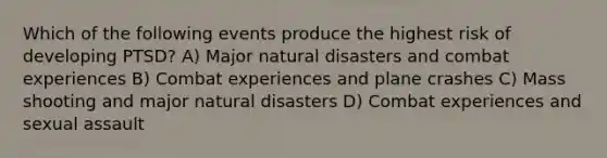 Which of the following events produce the highest risk of developing PTSD? A) Major natural disasters and combat experiences B) Combat experiences and plane crashes C) Mass shooting and major natural disasters D) Combat experiences and sexual assault