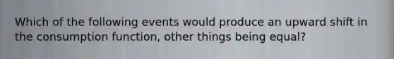 Which of the following events would produce an upward shift in the consumption function, other things being equal?
