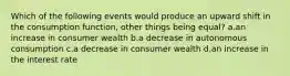 Which of the following events would produce an upward shift in the consumption function, other things being equal? a.an increase in consumer wealth b.a decrease in autonomous consumption c.a decrease in consumer wealth d.an increase in the interest rate