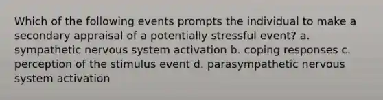 Which of the following events prompts the individual to make a secondary appraisal of a potentially stressful event? a. sympathetic <a href='https://www.questionai.com/knowledge/kThdVqrsqy-nervous-system' class='anchor-knowledge'>nervous system</a> activation b. coping responses c. perception of the stimulus event d. parasympathetic nervous system activation