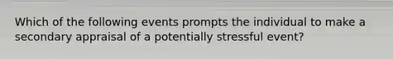 Which of the following events prompts the individual to make a secondary appraisal of a potentially stressful event?