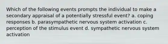 Which of the following events prompts the individual to make a secondary appraisal of a potentially stressful event? a. coping responses b. parasympathetic nervous system activation c. perception of the stimulus event d. sympathetic nervous system activation