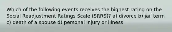 Which of the following events receives the highest rating on the Social Readjustment Ratings Scale (SRRS)? a) divorce b) jail term c) death of a spouse d) personal injury or illness