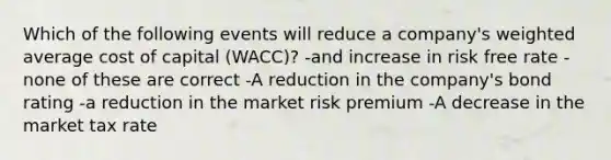 Which of the following events will reduce a company's weighted average cost of capital (WACC)? -and increase in risk free rate -none of these are correct -A reduction in the company's bond rating -a reduction in the market risk premium -A decrease in the market tax rate