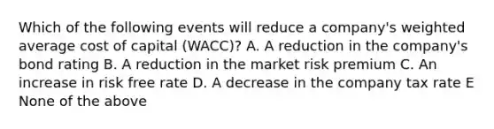 Which of the following events will reduce a company's <a href='https://www.questionai.com/knowledge/koL1NUNNcJ-weighted-average' class='anchor-knowledge'>weighted average</a> cost of capital (WACC)? A. A reduction in the company's bond rating B. A reduction in the market risk premium C. An increase in risk free rate D. A decrease in the company tax rate E None of the above