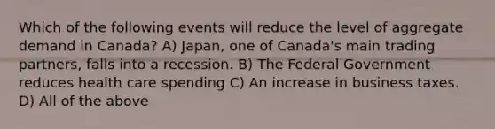 Which of the following events will reduce the level of aggregate demand in Canada? A) Japan, one of Canada's main trading partners, falls into a recession. B) The Federal Government reduces health care spending C) An increase in business taxes. D) All of the above