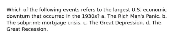 Which of the following events refers to the largest U.S. economic downturn that occurred in the 1930s? a. The Rich Man's Panic. b. The subprime mortgage crisis. c. The Great Depression. d. The Great Recession.