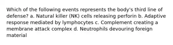 Which of the following events represents the body's third line of defense? a. Natural killer (NK) cells releasing perforin b. Adaptive response mediated by lymphocytes c. Complement creating a membrane attack complex d. Neutrophils devouring foreign material