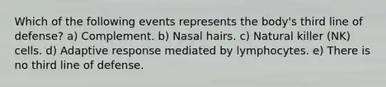 Which of the following events represents the body's third line of defense? a) Complement. b) Nasal hairs. c) Natural killer (NK) cells. d) Adaptive response mediated by lymphocytes. e) There is no third line of defense.