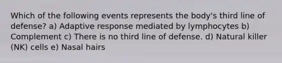 Which of the following events represents the body's third line of defense? a) Adaptive response mediated by lymphocytes b) Complement c) There is no third line of defense. d) Natural killer (NK) cells e) Nasal hairs