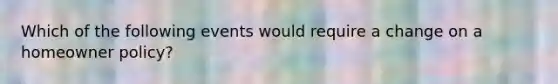 Which of the following events would require a change on a homeowner policy?