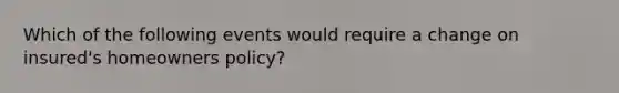 Which of the following events would require a change on insured's homeowners policy?