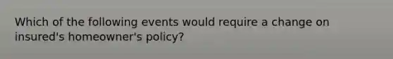 Which of the following events would require a change on insured's homeowner's policy?