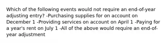 Which of the following events would not require an end-of-year adjusting entry? -Purchasing supplies for on account on December 1 -Providing services on account on April 1 -Paying for a year's rent on July 1 -All of the above would require an end-of-year adjustment