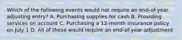 Which of the following events would not require an end-of-year adjusting entry? A. Purchasing supplies for cash B. Providing services on account C. Purchasing a 12-month insurance policy on July 1 D. All of these would require an end-of-year adjustment