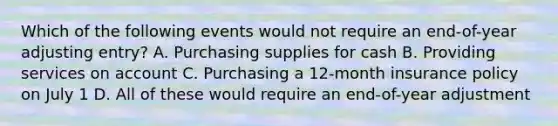 Which of the following events would not require an end-of-year adjusting entry? A. Purchasing supplies for cash B. Providing services on account C. Purchasing a 12-month insurance policy on July 1 D. All of these would require an end-of-year adjustment