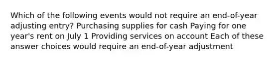 Which of the following events would not require an end-of-year adjusting entry? Purchasing supplies for cash Paying for one year's rent on July 1 Providing services on account Each of these answer choices would require an end-of-year adjustment