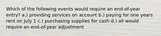 Which of the following events would require an end-of-year entry? a.) providing services on account b.) paying for one years rent on July 1 c.) purchasing supplies for cash d.) all would require an end-of-year adjustment