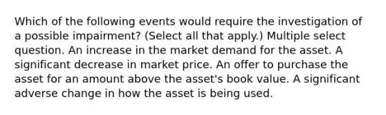 Which of the following events would require the investigation of a possible impairment? (Select all that apply.) Multiple select question. An increase in the market demand for the asset. A significant decrease in market price. An offer to purchase the asset for an amount above the asset's book value. A significant adverse change in how the asset is being used.