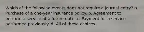 Which of the following events does not require a journal entry? a. Purchase of a one-year insurance policy. b. Agreement to perform a service at a future date. c. Payment for a service performed previously. d. All of these choices.