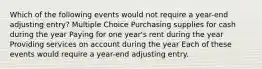 Which of the following events would not require a year-end adjusting entry? Multiple Choice Purchasing supplies for cash during the year Paying for one year's rent during the year Providing services on account during the year Each of these events would require a year-end adjusting entry.