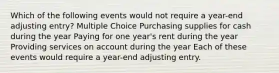 Which of the following events would not require a year-end adjusting entry? Multiple Choice Purchasing supplies for cash during the year Paying for one year's rent during the year Providing services on account during the year Each of these events would require a year-end adjusting entry.