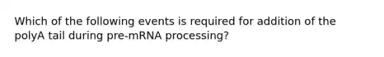 Which of the following events is required for addition of the polyA tail during pre-mRNA processing?