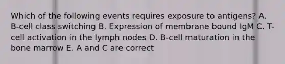 Which of the following events requires exposure to antigens? A. B-cell class switching B. Expression of membrane bound IgM C. T-cell activation in the lymph nodes D. B-cell maturation in the bone marrow E. A and C are correct