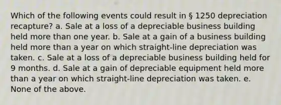 Which of the following events could result in § 1250 depreciation recapture? a. Sale at a loss of a depreciable business building held more than one year. b. Sale at a gain of a business building held more than a year on which straight-line depreciation was taken. c. Sale at a loss of a depreciable business building held for 9 months. d. Sale at a gain of depreciable equipment held more than a year on which straight-line depreciation was taken. e. None of the above.