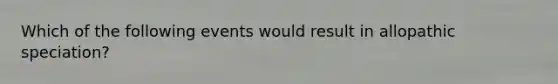 Which of the following events would result in allopathic speciation?