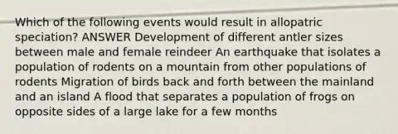 Which of the following events would result in allopatric speciation? ANSWER Development of different antler sizes between male and female reindeer An earthquake that isolates a population of rodents on a mountain from other populations of rodents Migration of birds back and forth between the mainland and an island A flood that separates a population of frogs on opposite sides of a large lake for a few months