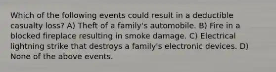 Which of the following events could result in a deductible casualty loss? A) Theft of a family's automobile. B) Fire in a blocked fireplace resulting in smoke damage. C) Electrical lightning strike that destroys a family's electronic devices. D) None of the above events.