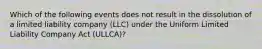 Which of the following events does not result in the dissolution of a limited liability company (LLC) under the Uniform Limited Liability Company Act (ULLCA)?