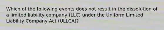 Which of the following events does not result in the dissolution of a limited liability company (LLC) under the Uniform Limited Liability Company Act (ULLCA)?