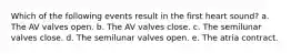 Which of the following events result in the first heart sound? a. The AV valves open. b. The AV valves close. c. The semilunar valves close. d. The semilunar valves open. e. The atria contract.