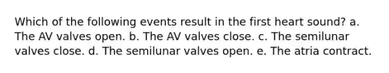 Which of the following events result in the first heart sound? a. The AV valves open. b. The AV valves close. c. The semilunar valves close. d. The semilunar valves open. e. The atria contract.