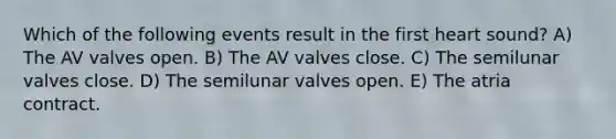 Which of the following events result in the first heart sound? A) The AV valves open. B) The AV valves close. C) The semilunar valves close. D) The semilunar valves open. E) The atria contract.