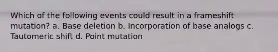 Which of the following events could result in a frameshift mutation? a. Base deletion b. Incorporation of base analogs c. Tautomeric shift d. Point mutation